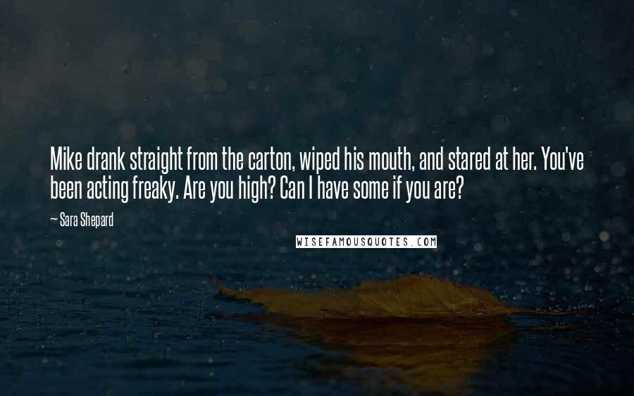 Sara Shepard Quotes: Mike drank straight from the carton, wiped his mouth, and stared at her. You've been acting freaky. Are you high? Can I have some if you are?