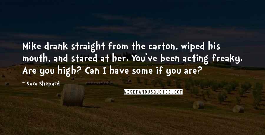 Sara Shepard Quotes: Mike drank straight from the carton, wiped his mouth, and stared at her. You've been acting freaky. Are you high? Can I have some if you are?
