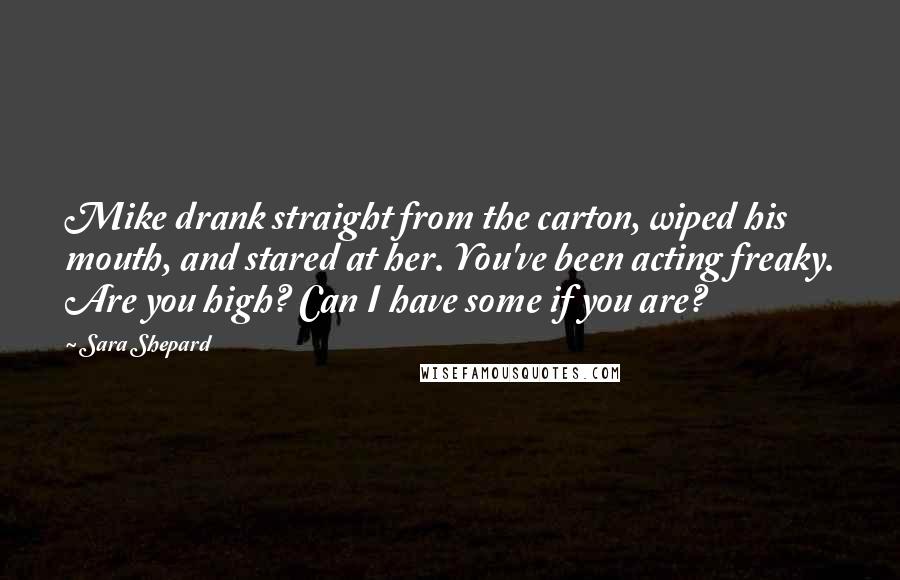 Sara Shepard Quotes: Mike drank straight from the carton, wiped his mouth, and stared at her. You've been acting freaky. Are you high? Can I have some if you are?