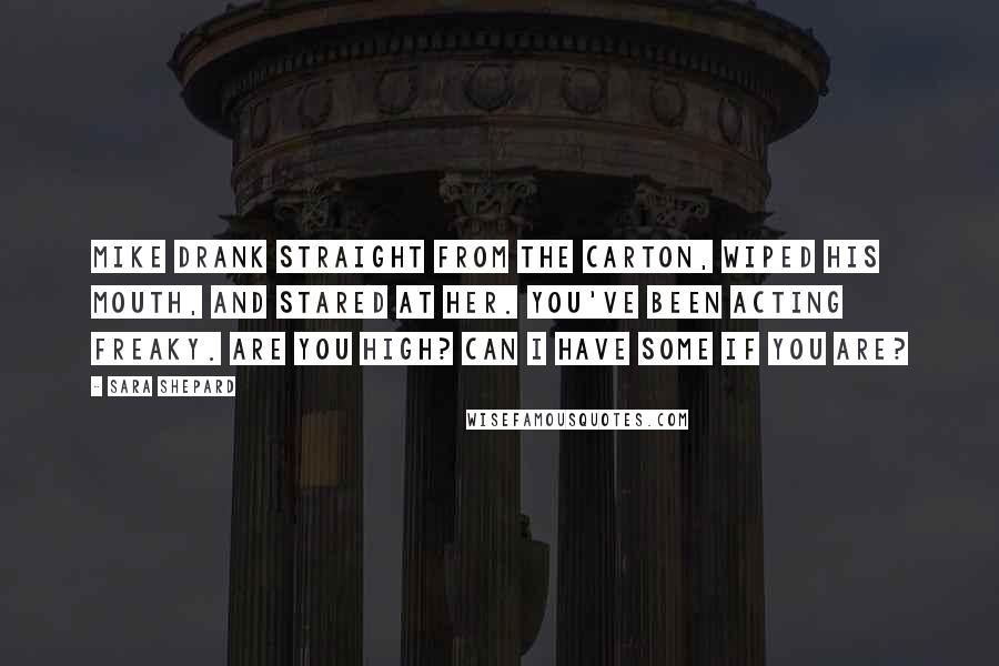 Sara Shepard Quotes: Mike drank straight from the carton, wiped his mouth, and stared at her. You've been acting freaky. Are you high? Can I have some if you are?