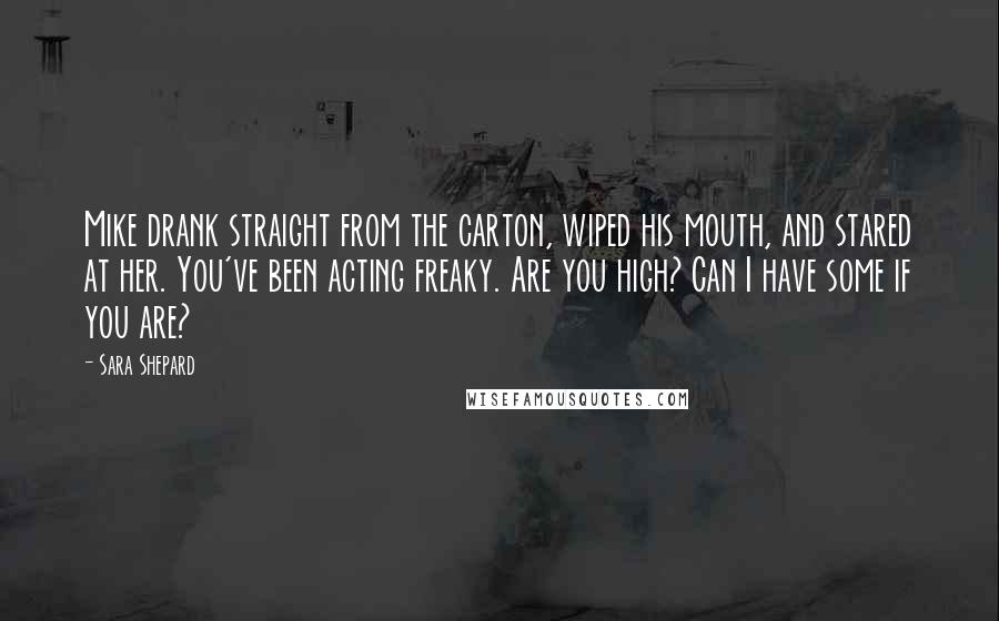 Sara Shepard Quotes: Mike drank straight from the carton, wiped his mouth, and stared at her. You've been acting freaky. Are you high? Can I have some if you are?