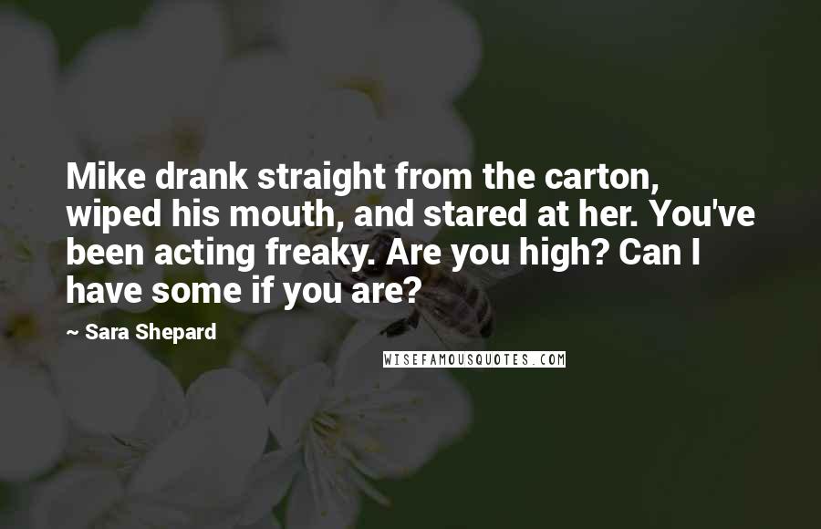 Sara Shepard Quotes: Mike drank straight from the carton, wiped his mouth, and stared at her. You've been acting freaky. Are you high? Can I have some if you are?