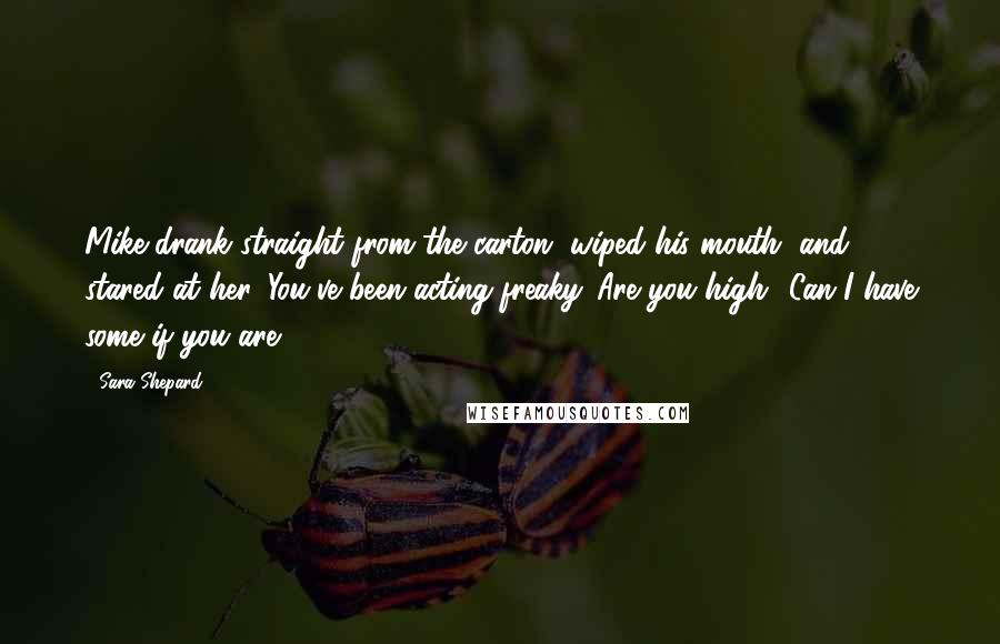 Sara Shepard Quotes: Mike drank straight from the carton, wiped his mouth, and stared at her. You've been acting freaky. Are you high? Can I have some if you are?