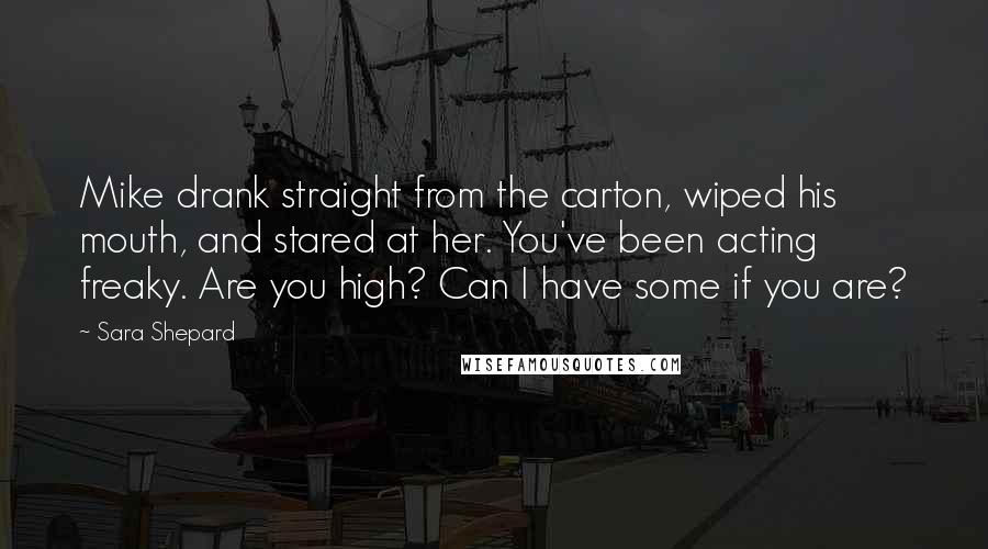 Sara Shepard Quotes: Mike drank straight from the carton, wiped his mouth, and stared at her. You've been acting freaky. Are you high? Can I have some if you are?