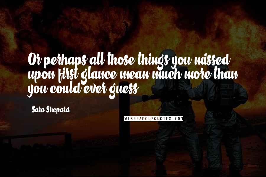 Sara Shepard Quotes: Or perhaps all those things you missed upon first glance mean much more than you could ever guess.