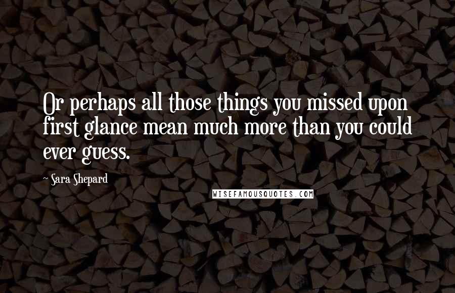 Sara Shepard Quotes: Or perhaps all those things you missed upon first glance mean much more than you could ever guess.