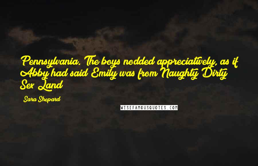 Sara Shepard Quotes: Pennsylvania. The boys nodded appreciatively, as if Abby had said Emily was from Naughty Dirty Sex Land