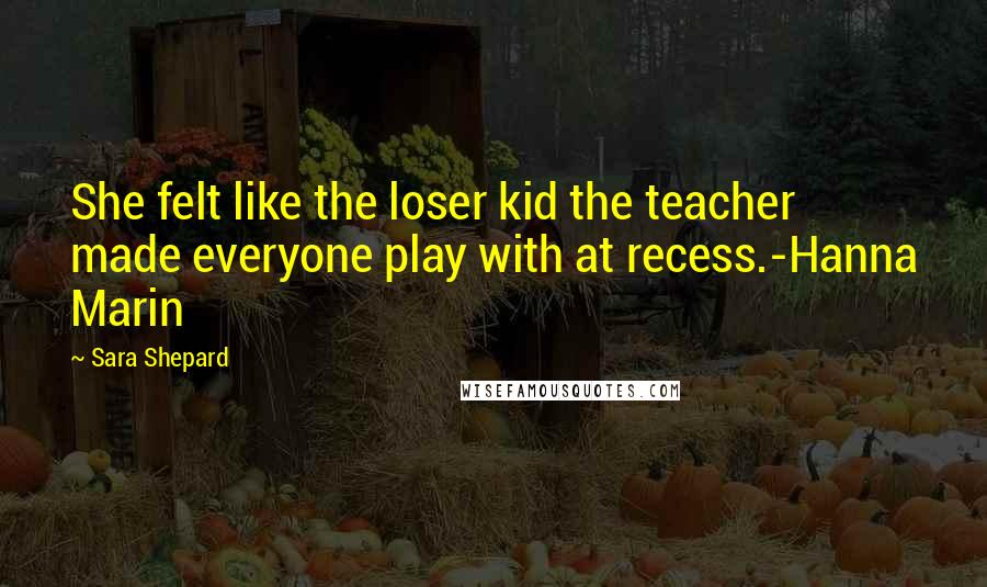 Sara Shepard Quotes: She felt like the loser kid the teacher made everyone play with at recess.-Hanna Marin