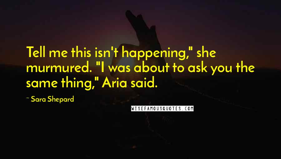 Sara Shepard Quotes: Tell me this isn't happening," she murmured. "I was about to ask you the same thing," Aria said.
