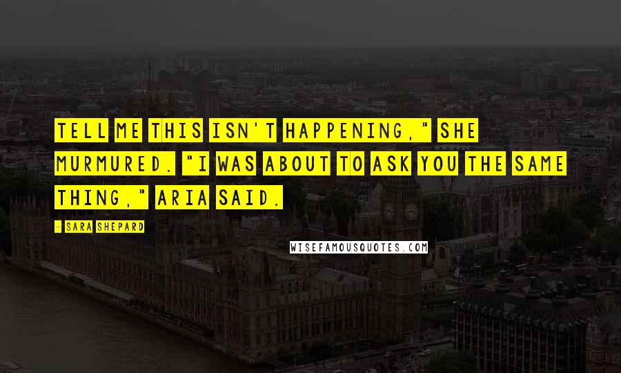 Sara Shepard Quotes: Tell me this isn't happening," she murmured. "I was about to ask you the same thing," Aria said.