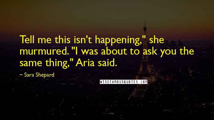 Sara Shepard Quotes: Tell me this isn't happening," she murmured. "I was about to ask you the same thing," Aria said.