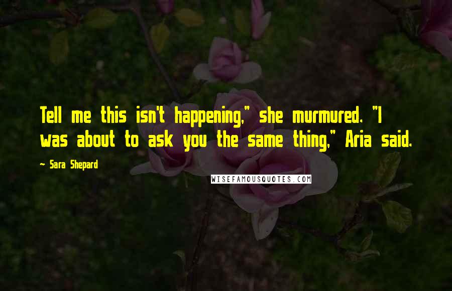 Sara Shepard Quotes: Tell me this isn't happening," she murmured. "I was about to ask you the same thing," Aria said.