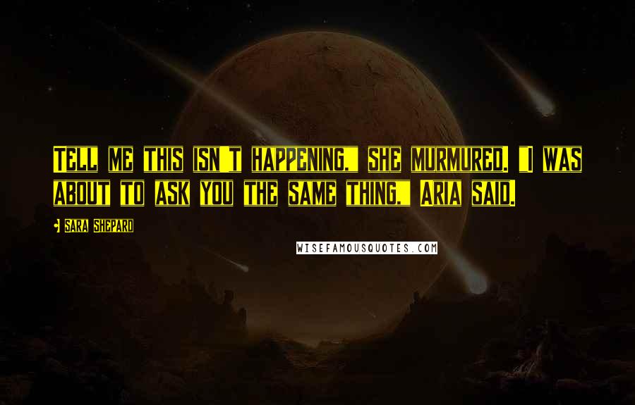 Sara Shepard Quotes: Tell me this isn't happening," she murmured. "I was about to ask you the same thing," Aria said.