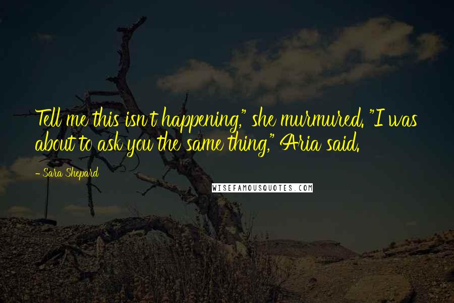 Sara Shepard Quotes: Tell me this isn't happening," she murmured. "I was about to ask you the same thing," Aria said.