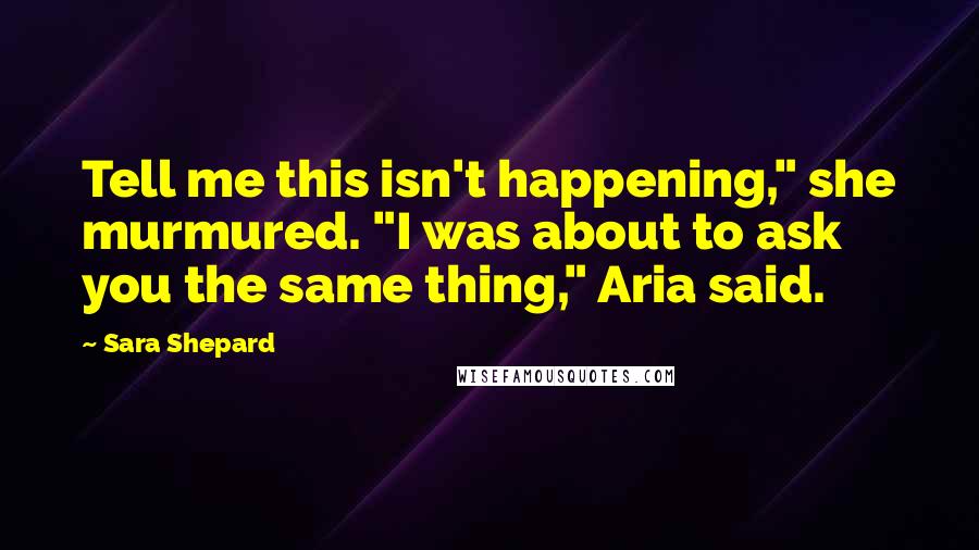 Sara Shepard Quotes: Tell me this isn't happening," she murmured. "I was about to ask you the same thing," Aria said.