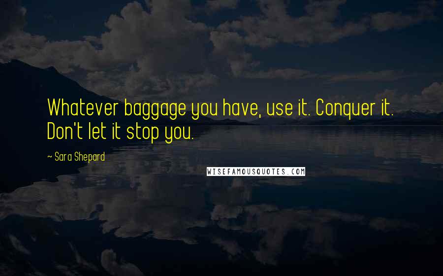 Sara Shepard Quotes: Whatever baggage you have, use it. Conquer it. Don't let it stop you.