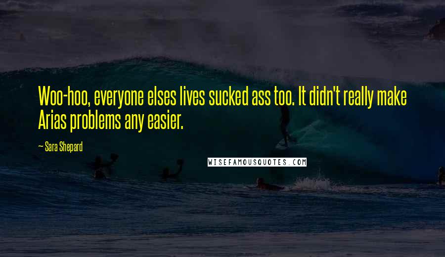 Sara Shepard Quotes: Woo-hoo, everyone elses lives sucked ass too. It didn't really make Arias problems any easier.