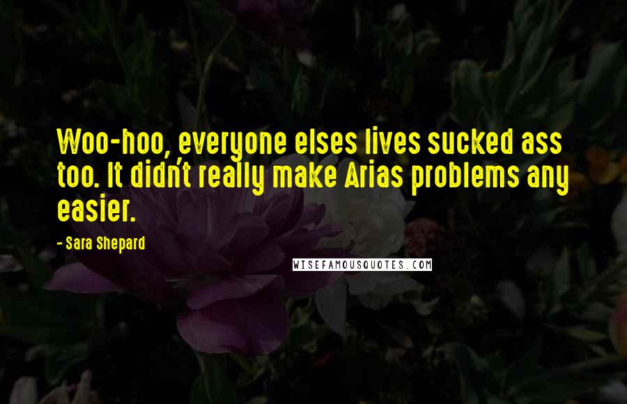Sara Shepard Quotes: Woo-hoo, everyone elses lives sucked ass too. It didn't really make Arias problems any easier.