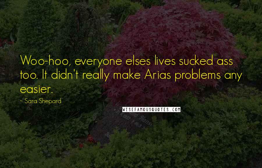 Sara Shepard Quotes: Woo-hoo, everyone elses lives sucked ass too. It didn't really make Arias problems any easier.