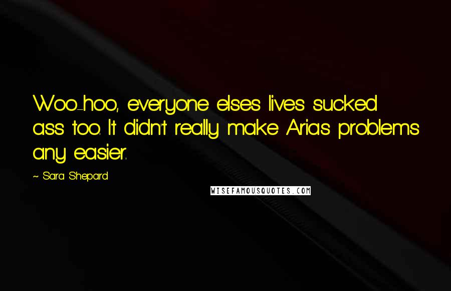 Sara Shepard Quotes: Woo-hoo, everyone elses lives sucked ass too. It didn't really make Arias problems any easier.