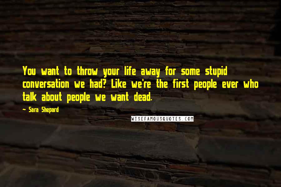 Sara Shepard Quotes: You want to throw your life away for some stupid conversation we had? Like we're the first people ever who talk about people we want dead.