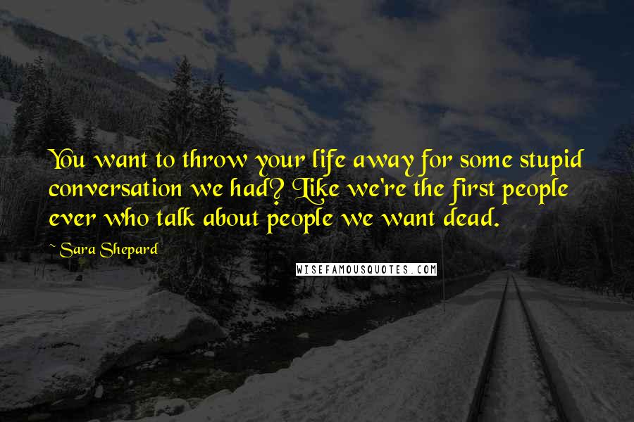 Sara Shepard Quotes: You want to throw your life away for some stupid conversation we had? Like we're the first people ever who talk about people we want dead.