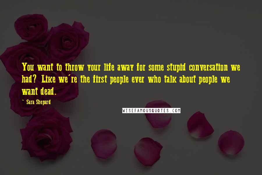 Sara Shepard Quotes: You want to throw your life away for some stupid conversation we had? Like we're the first people ever who talk about people we want dead.