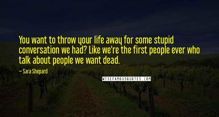 Sara Shepard Quotes: You want to throw your life away for some stupid conversation we had? Like we're the first people ever who talk about people we want dead.