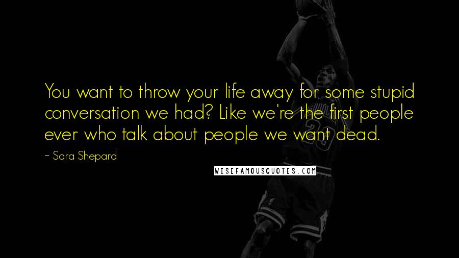 Sara Shepard Quotes: You want to throw your life away for some stupid conversation we had? Like we're the first people ever who talk about people we want dead.