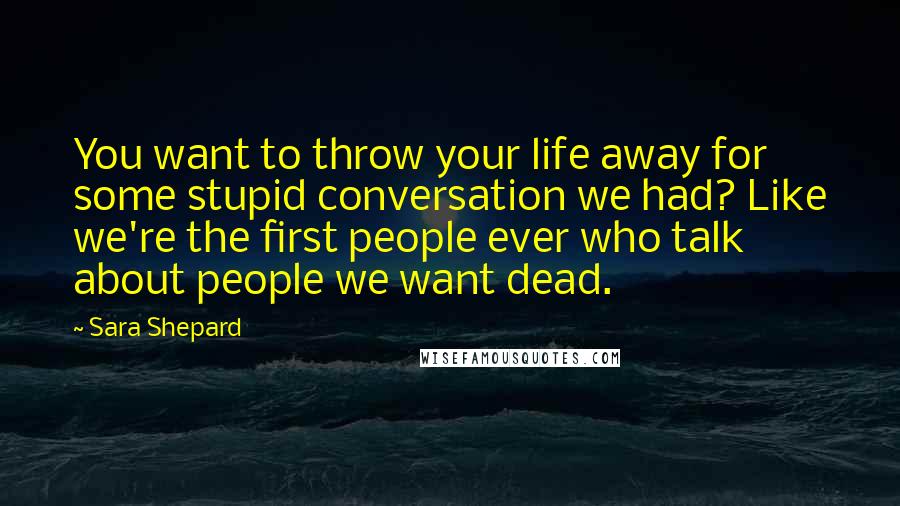 Sara Shepard Quotes: You want to throw your life away for some stupid conversation we had? Like we're the first people ever who talk about people we want dead.