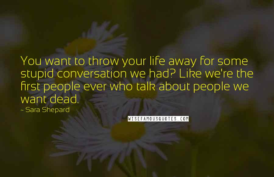 Sara Shepard Quotes: You want to throw your life away for some stupid conversation we had? Like we're the first people ever who talk about people we want dead.