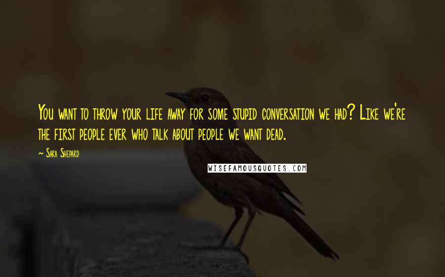 Sara Shepard Quotes: You want to throw your life away for some stupid conversation we had? Like we're the first people ever who talk about people we want dead.