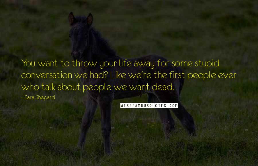 Sara Shepard Quotes: You want to throw your life away for some stupid conversation we had? Like we're the first people ever who talk about people we want dead.