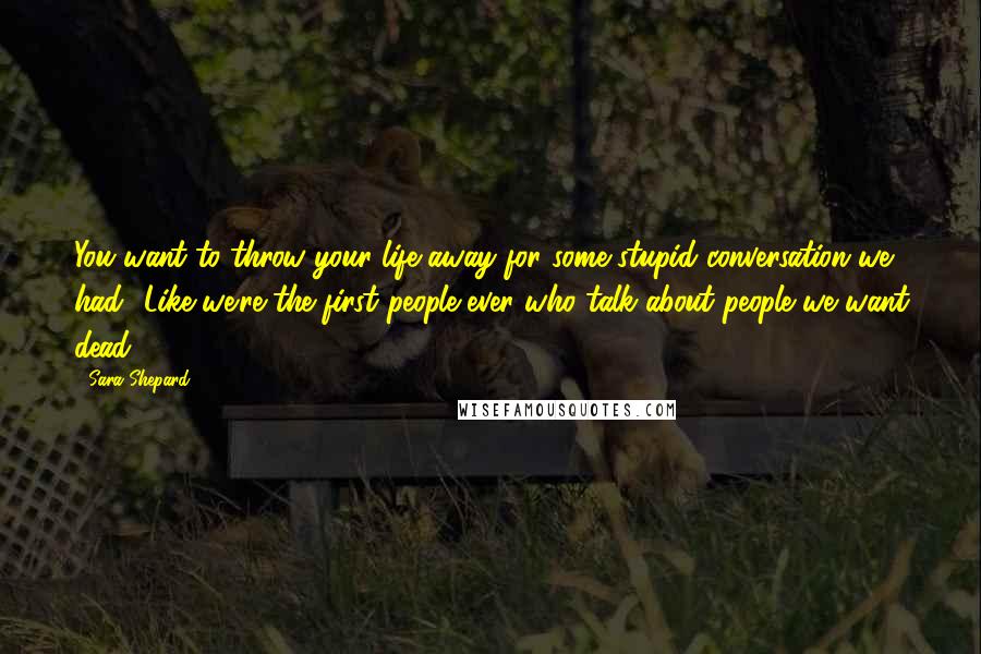 Sara Shepard Quotes: You want to throw your life away for some stupid conversation we had? Like we're the first people ever who talk about people we want dead.