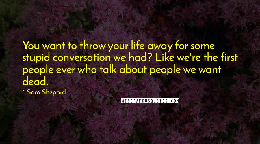 Sara Shepard Quotes: You want to throw your life away for some stupid conversation we had? Like we're the first people ever who talk about people we want dead.