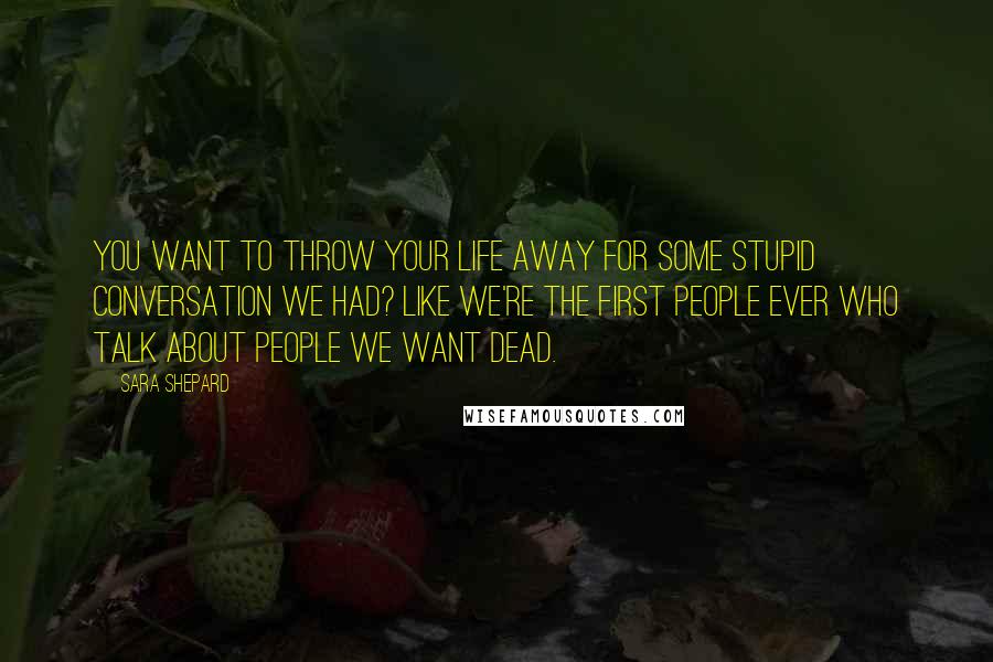 Sara Shepard Quotes: You want to throw your life away for some stupid conversation we had? Like we're the first people ever who talk about people we want dead.