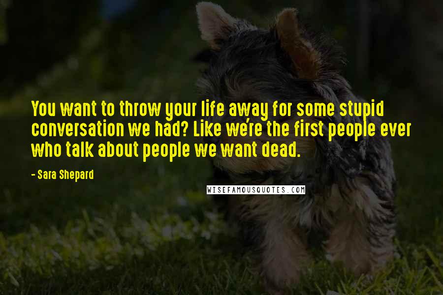 Sara Shepard Quotes: You want to throw your life away for some stupid conversation we had? Like we're the first people ever who talk about people we want dead.