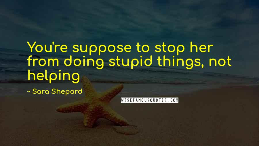 Sara Shepard Quotes: You're suppose to stop her from doing stupid things, not helping
