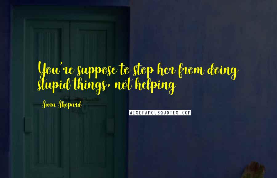 Sara Shepard Quotes: You're suppose to stop her from doing stupid things, not helping