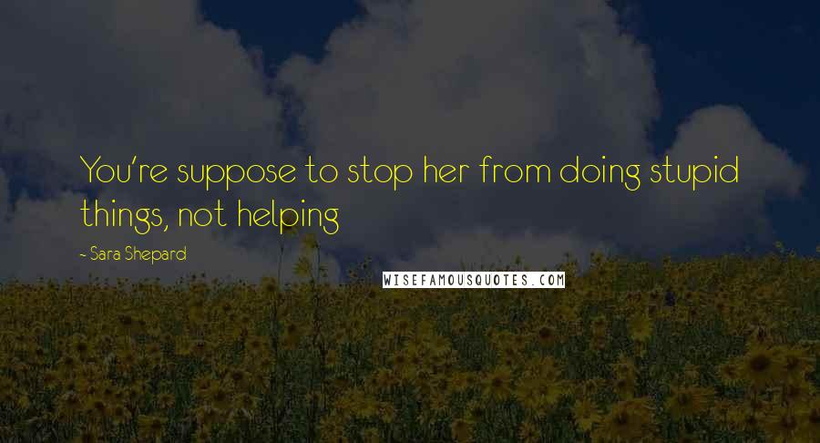 Sara Shepard Quotes: You're suppose to stop her from doing stupid things, not helping