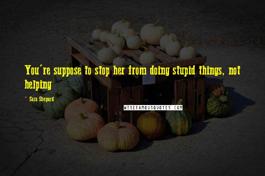 Sara Shepard Quotes: You're suppose to stop her from doing stupid things, not helping