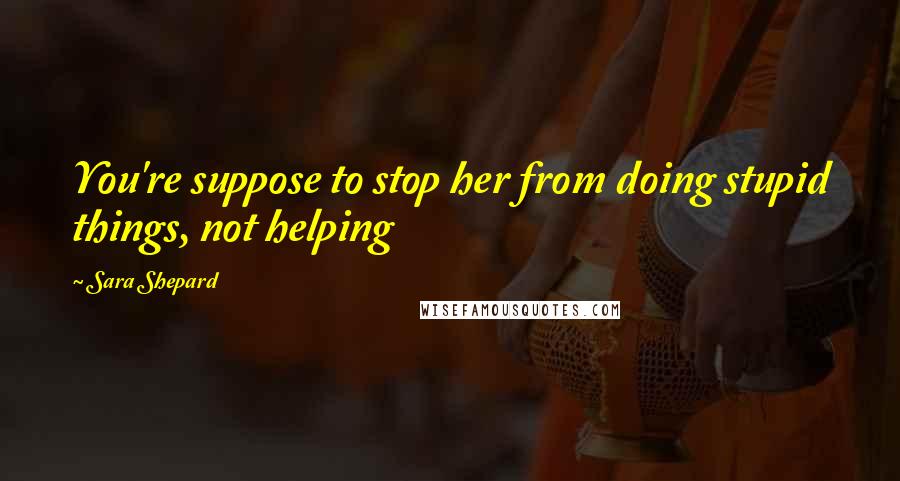 Sara Shepard Quotes: You're suppose to stop her from doing stupid things, not helping