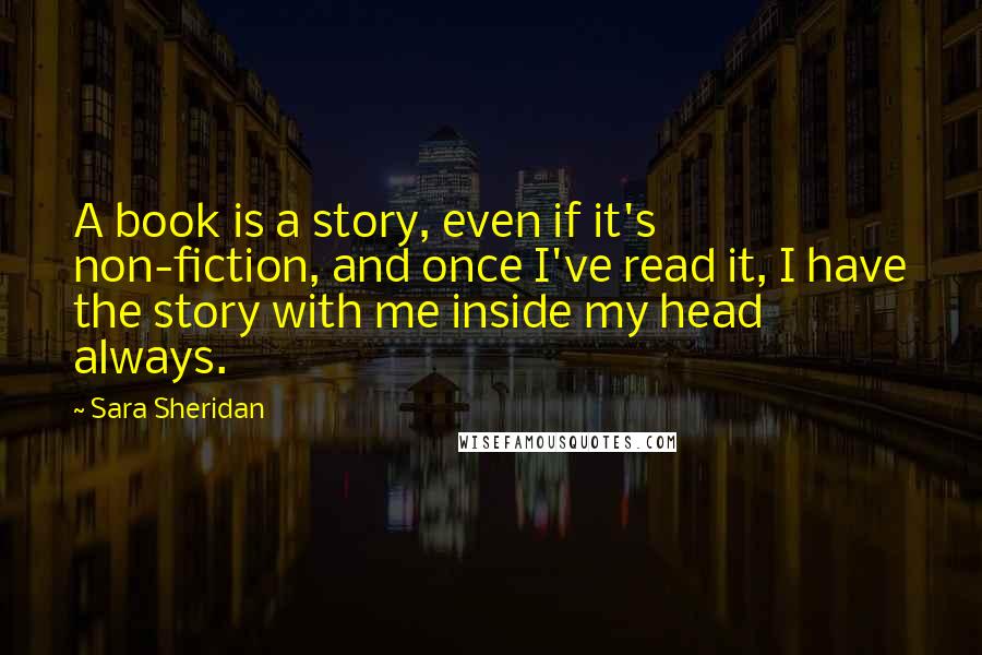 Sara Sheridan Quotes: A book is a story, even if it's non-fiction, and once I've read it, I have the story with me inside my head always.