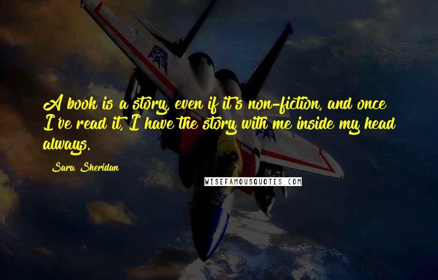 Sara Sheridan Quotes: A book is a story, even if it's non-fiction, and once I've read it, I have the story with me inside my head always.