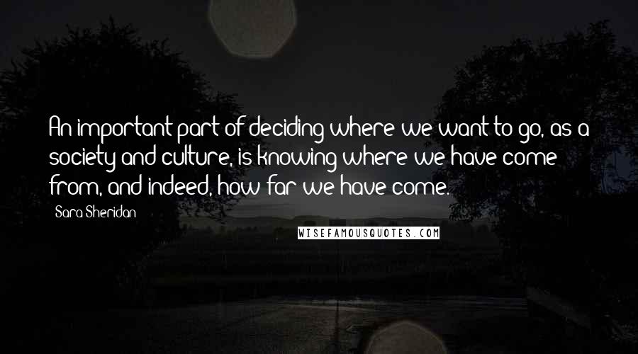 Sara Sheridan Quotes: An important part of deciding where we want to go, as a society and culture, is knowing where we have come from, and indeed, how far we have come.