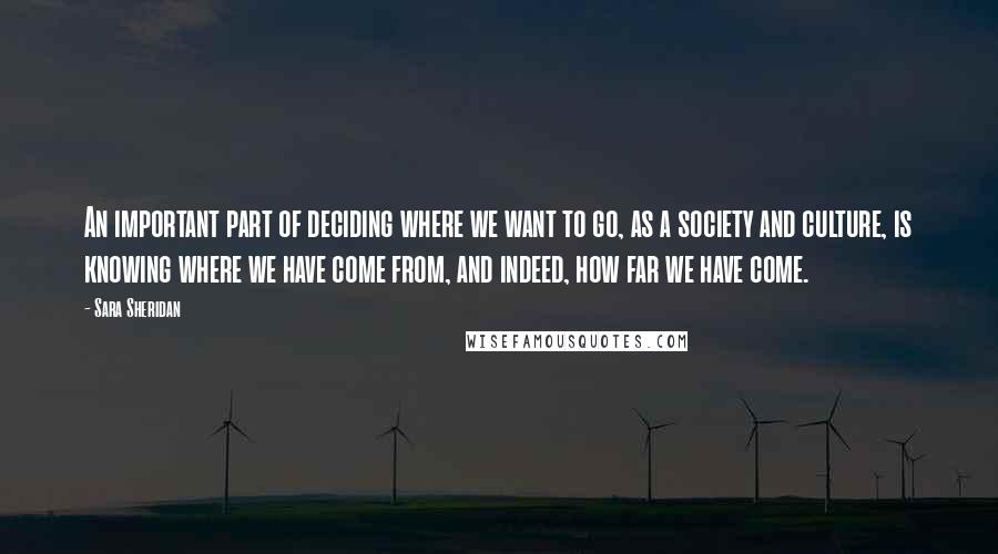 Sara Sheridan Quotes: An important part of deciding where we want to go, as a society and culture, is knowing where we have come from, and indeed, how far we have come.