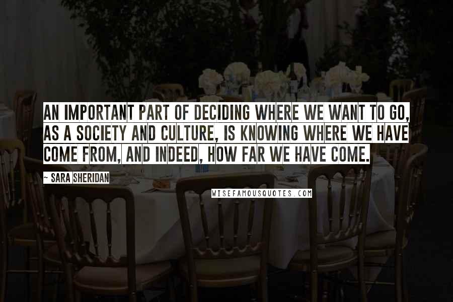 Sara Sheridan Quotes: An important part of deciding where we want to go, as a society and culture, is knowing where we have come from, and indeed, how far we have come.