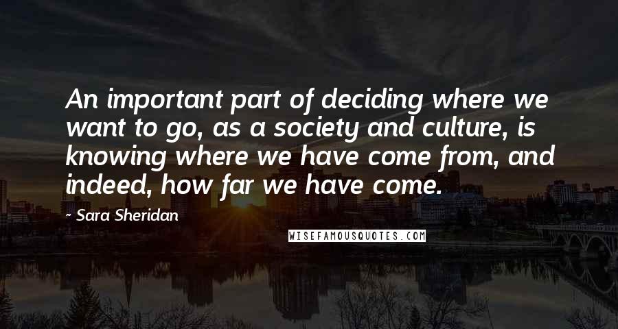 Sara Sheridan Quotes: An important part of deciding where we want to go, as a society and culture, is knowing where we have come from, and indeed, how far we have come.