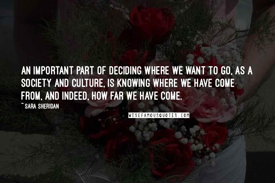 Sara Sheridan Quotes: An important part of deciding where we want to go, as a society and culture, is knowing where we have come from, and indeed, how far we have come.