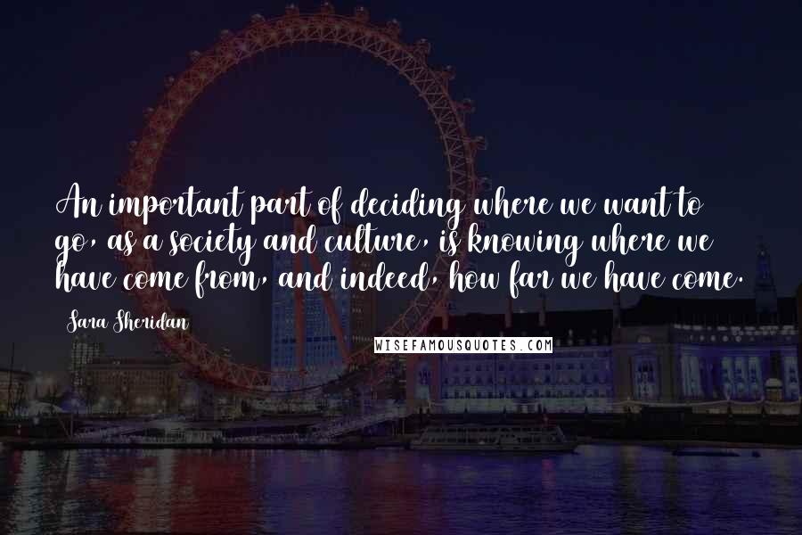 Sara Sheridan Quotes: An important part of deciding where we want to go, as a society and culture, is knowing where we have come from, and indeed, how far we have come.